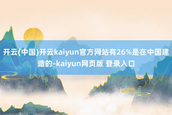 开云(中国)开云kaiyun官方网站有26%是在中国建造的-kaiyun网页版 登录入口