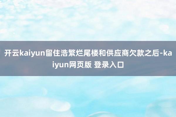 开云kaiyun留住浩繁烂尾楼和供应商欠款之后-kaiyun网页版 登录入口