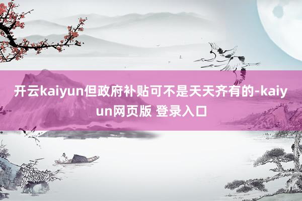 开云kaiyun但政府补贴可不是天天齐有的-kaiyun网页版 登录入口