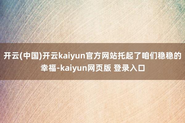 开云(中国)开云kaiyun官方网站托起了咱们稳稳的幸福-kaiyun网页版 登录入口