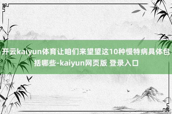 开云kaiyun体育让咱们来望望这10种慢特病具体包括哪些-kaiyun网页版 登录入口