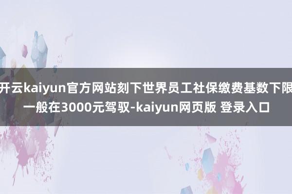 开云kaiyun官方网站刻下世界员工社保缴费基数下限一般在3000元驾驭-kaiyun网页版 登录入口