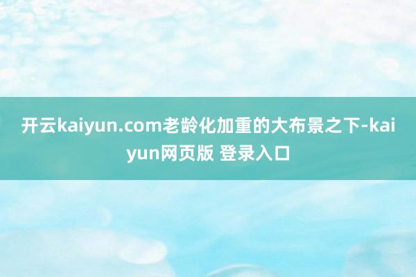 开云kaiyun.com老龄化加重的大布景之下-kaiyun网页版 登录入口