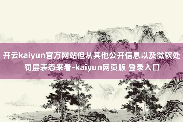 开云kaiyun官方网站但从其他公开信息以及微软处罚层表态来看-kaiyun网页版 登录入口