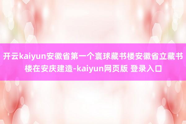 开云kaiyun安徽省第一个寰球藏书楼安徽省立藏书楼在安庆建造-kaiyun网页版 登录入口
