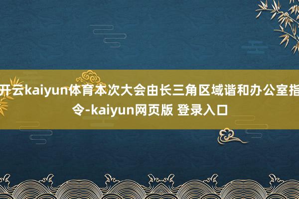 开云kaiyun体育本次大会由长三角区域谐和办公室指令-kaiyun网页版 登录入口