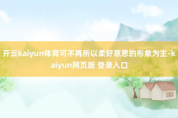 开云kaiyun体育可不再所以柔好意思的形象为主-kaiyun网页版 登录入口