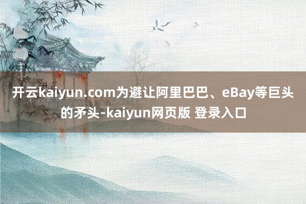 开云kaiyun.com为避让阿里巴巴、eBay等巨头的矛头-kaiyun网页版 登录入口