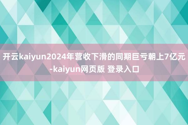 开云kaiyun2024年营收下滑的同期巨亏朝上7亿元-kaiyun网页版 登录入口