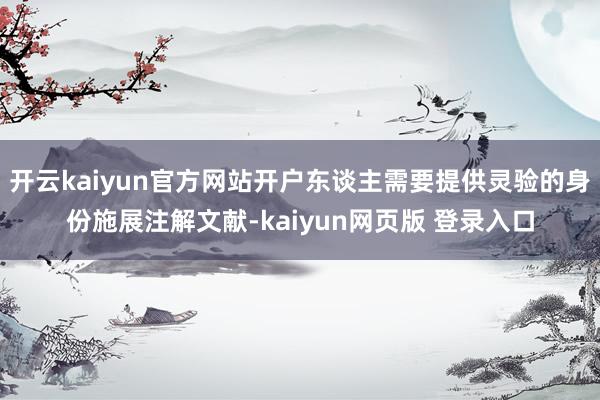 开云kaiyun官方网站开户东谈主需要提供灵验的身份施展注解文献-kaiyun网页版 登录入口