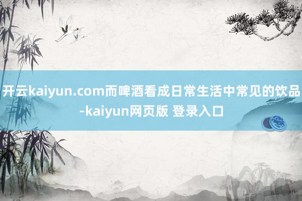 开云kaiyun.com而啤酒看成日常生活中常见的饮品-kaiyun网页版 登录入口
