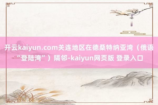 开云kaiyun.com关连地区在德桑特纳亚湾（俄语“登陆湾”）隔邻-kaiyun网页版 登录入口