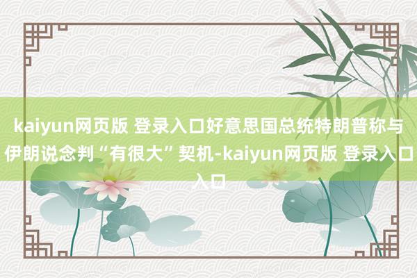 kaiyun网页版 登录入口好意思国总统特朗普称与伊朗说念判“有很大”契机-kaiyun网页版 登录入口