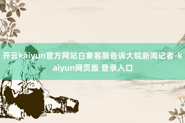开云kaiyun官方网站白象客服告诉大皖新闻记者-kaiyun网页版 登录入口