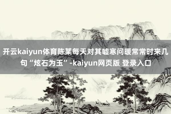 开云kaiyun体育陈某每天对其嘘寒问暖常常时来几句“炫石为玉”-kaiyun网页版 登录入口