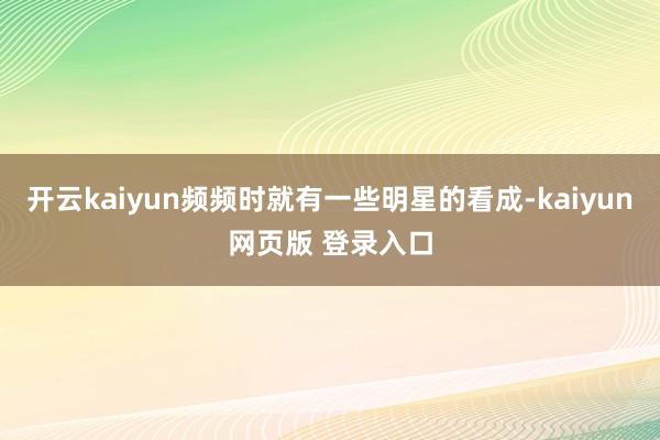 开云kaiyun频频时就有一些明星的看成-kaiyun网页版 登录入口