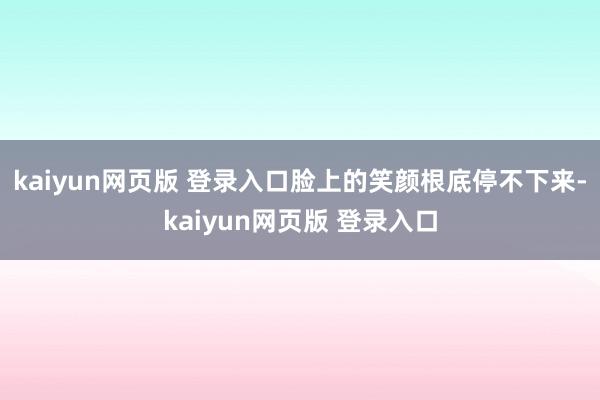 kaiyun网页版 登录入口脸上的笑颜根底停不下来-kaiyun网页版 登录入口
