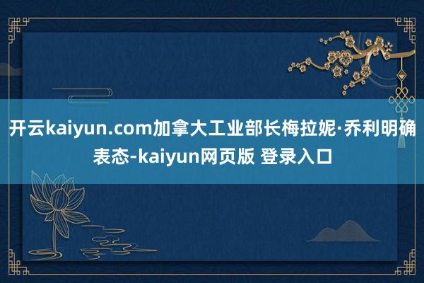 开云kaiyun.com加拿大工业部长梅拉妮·乔利明确表态-kaiyun网页版 登录入口