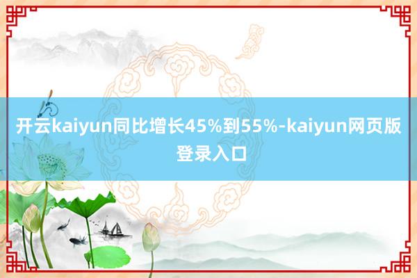 开云kaiyun同比增长45%到55%-kaiyun网页版 登录入口