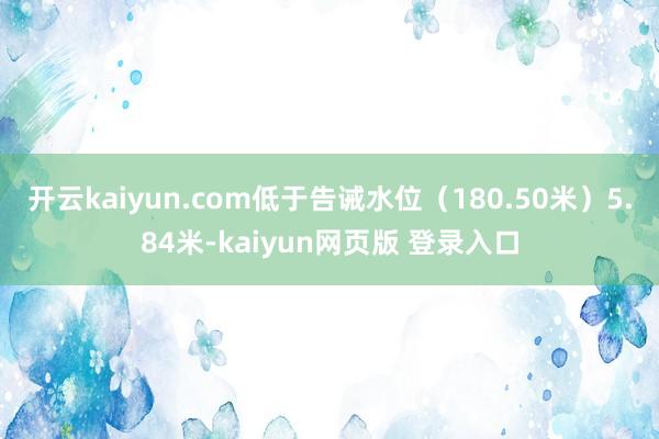 开云kaiyun.com低于告诫水位（180.50米）5.84米-kaiyun网页版 登录入口